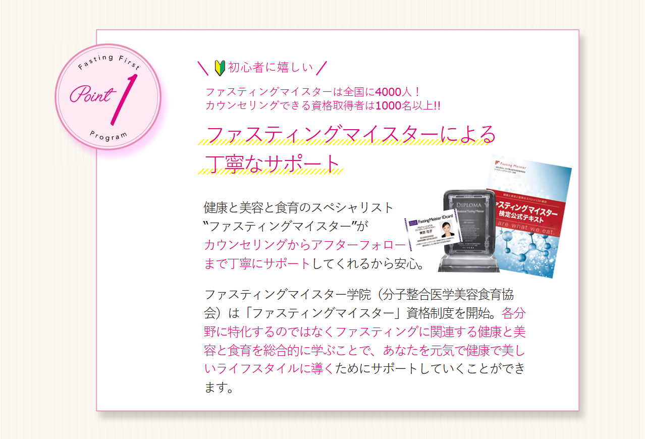 Point1 初心者に嬉しい　ファスティングマイスターは全国に4000人！カウンセリングできる資格取得者は1000名以上！！　ファスティングマイスターによる丁寧なサポート　健康と美容と食育のスペシャリスト“ファスティングマイスター”がカウンセリングからアフターフォローまで丁寧にサポートしてくれるから安心。