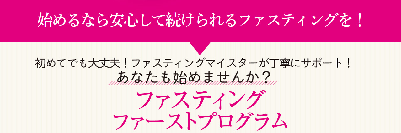 始めるなら安心して続けられるファスティングを！　初めてでも大丈夫！ファスティングマイスターが丁寧にサポート！　あなたも始めませんか？　ファスティングファーストプログラム